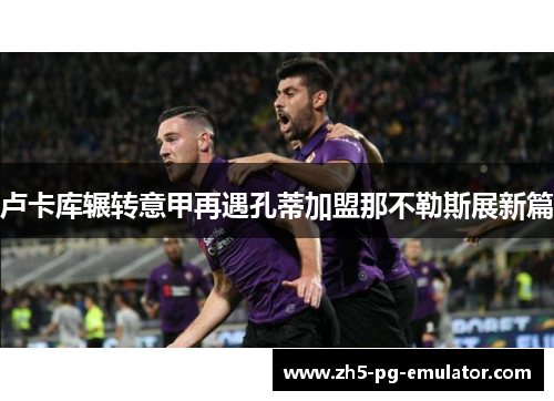 卢卡库辗转意甲再遇孔蒂加盟那不勒斯展新篇