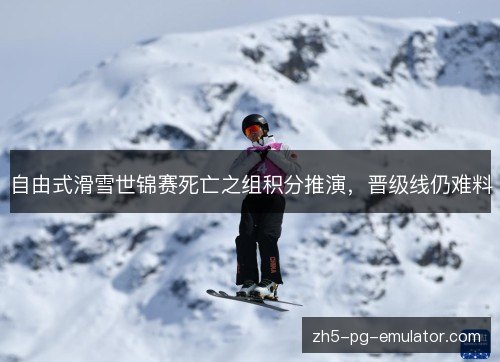 自由式滑雪世锦赛死亡之组积分推演，晋级线仍难料